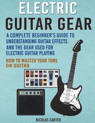 Electric Guitar Gear: A Complete Beginner's Guide To Understanding Guitar Effects And The Gear Used For Electric Guitar Playing & How To Mas 1