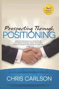 bokomslag Prospecting Through Positioning: How To Continually Fill Your Pipeline With Highly-Qualified, Highly-Motivated Prospects Without Ever Having To Cold C