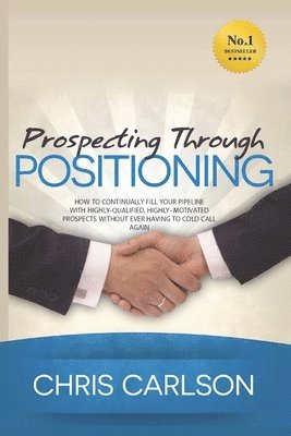 Prospecting Through Positioning: How To Continually Fill Your Pipeline With Highly-Qualified, Highly-Motivated Prospects Without Ever Having To Cold C 1