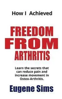 How I Achieved Freedom From Arthritis: Learn the secrets that can reduce pain and increase movement in Osteoarthritis