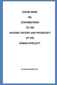 Sound Mind or, Contributions to the natural history and physiology of the human 1