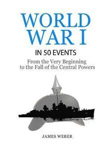 World War 1: World War I in 50 Events: From the Very Beginning to the Fall of the Central Powers (War Books, World War 1 Books, War 1