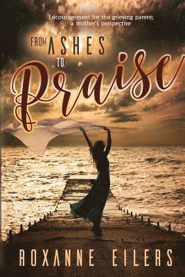 From Ashes to Praise: Encouragement for the grieving parent; a mother's perspective
