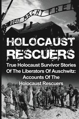 Holocaust Rescuers: True Holocaust Survivor Stories Of The Liberators Of Auschwitz: Accounts Of The Holocaust Rescuers 1