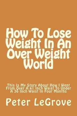 How To Lose Weight In An Over Weight World: This Is My Story About How I Went From Over A 41 Inch Waist To Under A 36 Inch Waist In Four Months 1