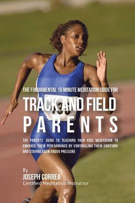 The Fundamental 15 Minute Meditation Guide for Track and Field Parents: The Parents' Guide to Teaching Your Kids Meditation to Enhance Their Performan 1