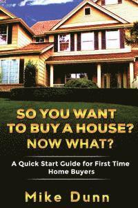 So You Want To Buy A House? Now What?: A Quick Start Guide for First Time Home Buyers 1