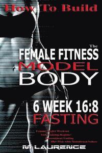 bokomslag How To Build The Female Fitness Model Body: 6 Week 16:8 Fasting Workout For Models, Intermittent Fasting Workout, Building A Female Fitness Model Phys