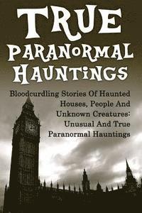 bokomslag True Paranormal Hauntings: Bloodcurdling Stories Of Haunted Houses, People And Unknown Creatures: Unusual And True Paranormal Hauntings