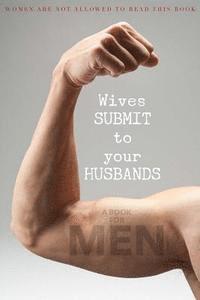 Wives SUBMIT to Your Husbands: A Book for MEN: Women are NOT Allowed to Read This Book 1