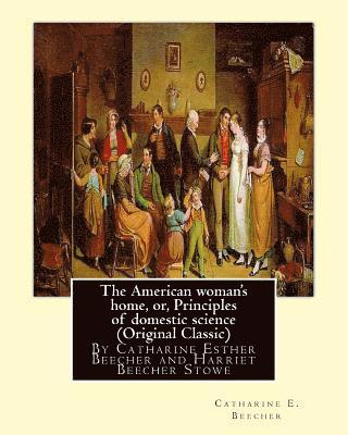 The American woman's home, or, Principles of domestic science (Original Classic): being a guide to the formation and maintenance of economical, health