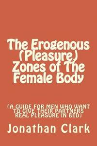bokomslag The Erogenous (Pleasure) Zones of The Female Body: A guide for men who want to give their partners real pleasure