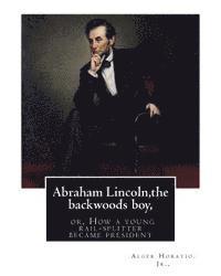 Abraham Lincoln, the backwoods boy;or, How a young rail-splitter became president: by Alger Horatio. Jr., (Original Classics) 1