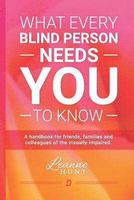 What Every Blind Person Needs YOU To Know: A handbook for friends, families and colleagues of the visually impaired 1