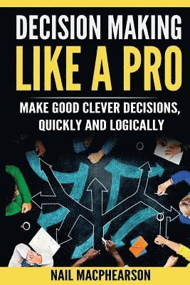 Decision Making Like a Pro: Making Good Clever Decisions Quickly and Logically 1