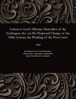Letters to Lord Althorp, Chancellor of the Exchequer, &c. on His Proposed Change of the Tithe System, the Working of the Poor Laws