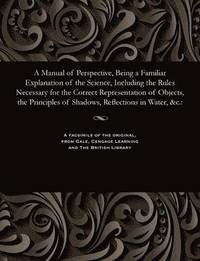 bokomslag A Manual of Perspective, Being a Familiar Explanation of the Science, Including the Rules Necessary for the Correct Representation of Objects, the Principles of Shadows, Reflections in Water, &c.