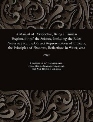 A Manual of Perspective, Being a Familiar Explanation of the Science, Including the Rules Necessary for the Correct Representation of Objects, the Principles of Shadows, Reflections in Water, &c. 1