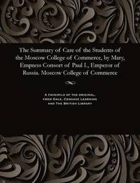 bokomslag The Summary of Care of the Students of the Moscow College of Commerce, by Mary, Empress Consort of Paul I., Emperor of Russia. Moscow College of Commerce