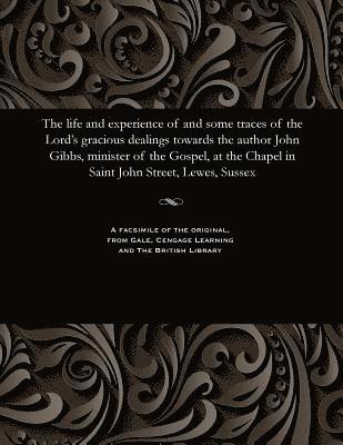 Life and Experience of and Some Traces of the Lord's Gracious Dealings Towards the Author John Gibbs, Minister of the Gospel, at the Chapel in Saint John Street, Lewes, Sussex