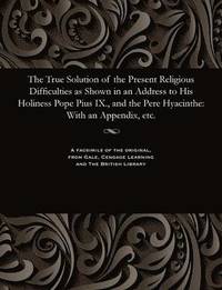 bokomslag The True Solution of the Present Religious Difficulties as Shown in an Address to His Holiness Pope Pius IX., and the Pere Hyacinthe