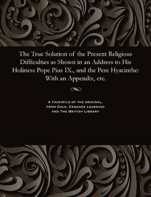 The True Solution of the Present Religious Difficulties as Shown in an Address to His Holiness Pope Pius IX., and the Pere Hyacinthe 1