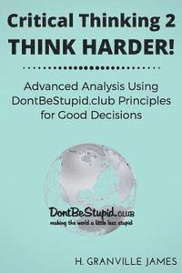 Critical Thinking 2: Think Harder. Advanced Analysis Using DontBeStupid.club Principles for Good Decisions. 1