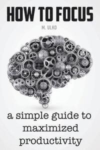 How to focus: A simple guide to a better memory, improved concentration and maximized productivity 1