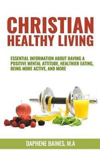 bokomslag Christian Healthy Living: Essential Information About Having A Positive Mental Attitude, Healthier Eating Habits, Being More Active, And More