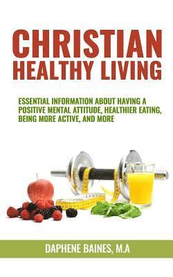 Christian Healthy Living: Essential Information About Having A Positive Mental Attitude, Healthier Eating Habits, Being More Active, And More 1