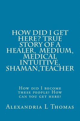Alexandria L. Thomas - HOW DID I GET HERE, True Story of a Healer, Medical Intuitive, Shaman, Teacher: How did I become these people? How can you get here?, Häftad