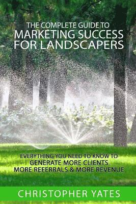 The Complete Guide To Marketing Success For Landscapers: Everything you need to know to generate more clients, more referrals & more revenue 1