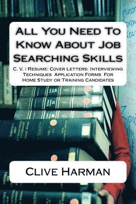 All You Need To Know About Job Searching Skills: C. V. / Resume: Cover Letters: Interviewing Techniques Application Forms For Home Study or Training C 1
