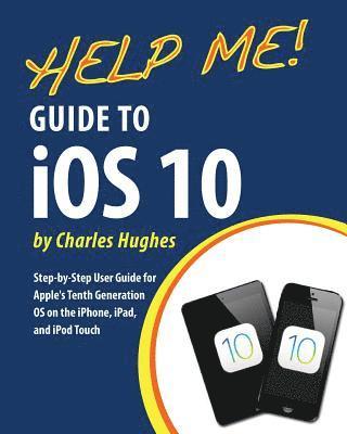 Help Me! Guide to iOS 10: Step-by-Step User Guide for Apple's Tenth Generation OS on the iPhone, iPad, and iPod Touch 1