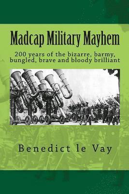 Madcap Military Mayhem: 200 years of the unbelievably bizarre, barmy, bungled, brave and bloody brilliant 1