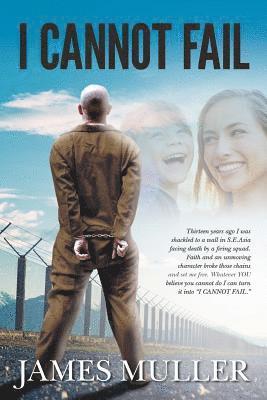 I Cannot Fail: Thirteen years ago I was shackled to a wall in S.E.Asia facing death by a firing squad. Faith and an unmoving characte 1