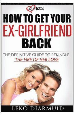 How to Get Your Ex Girlfriend Back: The definitive guide to rekindle the fire of her love 1