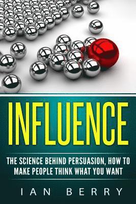 Influence: The Science Behind Persuasion: How To Make People Think What You Want 1