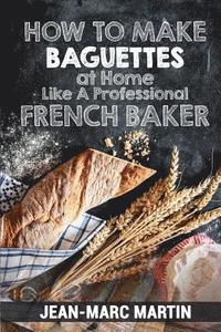 bokomslag How To Make Baguettes At Home Like A Professional French Baker: Authentic Receipe Of Artisan Bread Baking