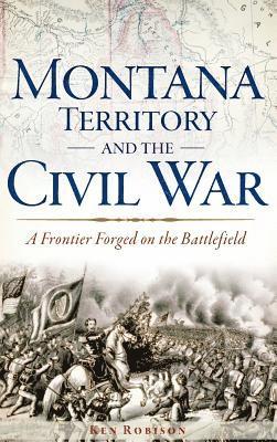 Ken Robison - Montana Territory and the Civil War: A Frontier Forged on the Battlefield, Inbunden