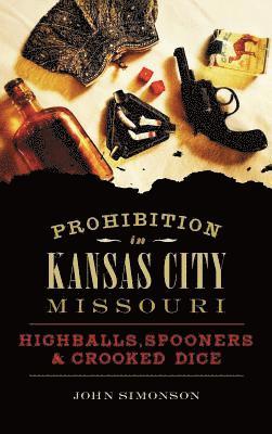 John Simonson - Prohibition in Kansas City, Missouri: Highballs, Spooners & Crooked Dice, Inbunden