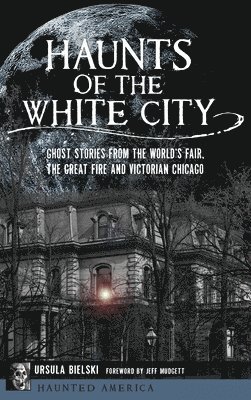 Haunts of the White City: Ghost Stories from the World's Fair, the Great Fire and Victorian Chicago 1