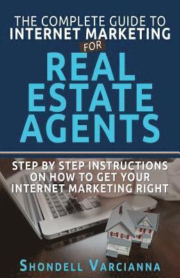 The Complete Guide To Internet Marketing For Real Estate Agents: Step By Step Instructions On How To Get YOUR INTERNET MARKETING RIGHT 1