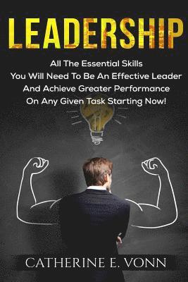 Leadership: All The Essential Skills You Will Need To Be An Effective Leader And Achieve Greater Performance On Any Given Task Starting Now!