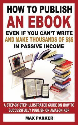 How to Publish an eBook Even If You Can't Write: And Make Thousands of Dollars in Passive Income: A Step-By-Step Illustrated Guide on How to Successfu 1