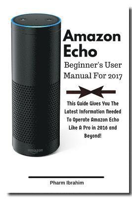 Amazon Echo Beginner's User Manual For 2017: This Guide Gives You The Latest Information Needed To Operate Amazon Echo Like A Pro in 2016 And Beyond! 1