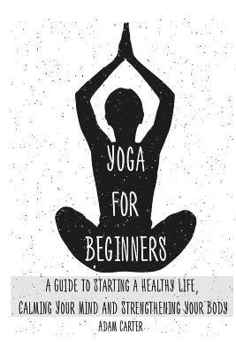 Yoga for Beginners: A Guide to Starting a Healthy Life, Calming Your Mind, and Strengthening Your Body 1