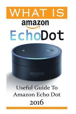 What Is Amazon Echo Dot: Useful Guide To Amazon Echo Dot 2016: (2nd Generation) (Amazon Echo, Dot, Echo Dot, Amazon Echo User Manual, Echo Dot 1