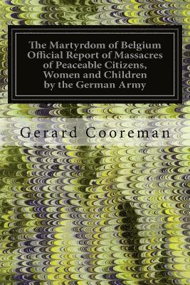 The Martyrdom of Belgium Official Report of Massacres of Peaceable Citizens, Women and Children by the German Army 1