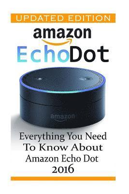 Amazon Echo Dot: Everything you Need to Know About Amazon Echo Dot 2016: (Updated Edition) (2nd Generation, Amazon Echo, Dot, Echo Dot, 1